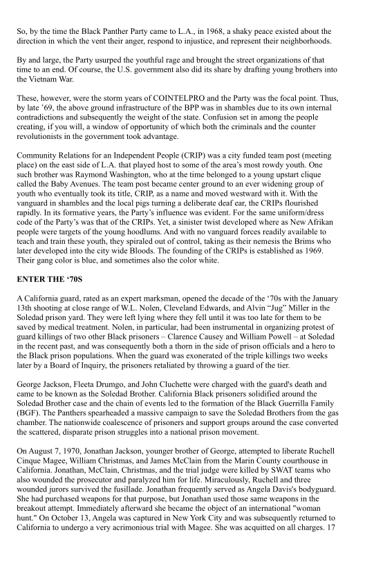 So, by the time the Black Panther Party came to L.A., in 1968, a shaky peace existed about the
direction in which the vent their anger, espond to injustice, and represent their neighborhoods,

By and large, the Party usurped the youthful rage and brought the street organizations ofthat
time to an end. Of course, the U.S, government also did its share by drafting young brothers into
the Vietnam War.

These, however, were the storm years of COINTELPRO and the Party was the focal point. Thus,
by late 69, the above ground infrastructure of the BPP was in shambles due to its own internal
contradictions and subsequently the weight of the state. Confusion set in among the people
creating, if you will, a window of opportunity of which both the criminals and the counter
evolutionists in the government took advantage.

 

Community Relations for an Independent People (CRIP) was a city funded team post (meeting
place) on the eastside of L.A. that played host to some of the area's most rowdy youth. One
such brother was Raymond Washington, who at the time belonged to a young upstart clique
called the Baby Avenues. The team post became center ground to an ever widening group of
youth who eventually took its ttle, CRIP, as a name and moved westward with it. With the
‘vanguard in shambles and the local pigs turing a deliberate deaf ear, the CRIPs flourished
rapidly. Init formative years, the Party's influence was evident, For the same uniform/dress
code of the Party’s was that of the CRIPs. Yet, a sinister twist developed where as New Affikan
people were targets of the young hoodlums, And with no vanguard forces readily available to
teach and train these youth, they spiraled out of contol, taking as their nemesis the Brims who
later developed into the city wide Bloods. The founding of the CRIPs is established as 1969,
‘Their gang color i blue, and sometimes also the color white

ENTER THE ‘70S

 

A California guard, rated as an expert marksman, opened the decade of the “70s with the January
13th shooting at close range of W.L. Nolen, Cleveland Fawards, and Alvin “Jug” Miller in the
Soledad prison yard. They were left lying where they fll until it was too late for them to be
saved by medical teatment, Nolen, in particular, had been instrumental in organizing protest of
guard killings of two other Black prisoners ~ Clarence Causey and William Powell ~ at Soledad.
in the recent past, and was consequently both a thorn inthe side of prison officials and a hero to
the Black prison populations. When the guard was exonerated ofthe triple killings two weeks
later by a Board of Inquiry, the prisoners retaliated by throwing a guard of the ter.

 

 

 

George Jackson, Fleeta Drumgo, and John Cluchette were charged with the guard's death and
came to be known asthe Soledad Brother. California Black prisoners solidified around the
Soledad Brother case and the chain of events led to the formation ofthe Black Guerrilla Family
(BGF). The Panthers spearheaded a massive campaign to save the Soledad Brothers from the gas
chamber, The nationwide coalescence of prisoners and support groups around the case converted
the scattered, disparate prison struggles into a national prison movement.

(On August 7, 1970, Jonathan Jackson, younger brother of George, attempted to liberate Ruchell
Cingue Magee, William Christmas, and James McClain from the Marin County courthouse in
California, Jonathan, MeClain, Christmas, and the tral judge were killed by SWAT teams who
also wounded the prosecutor and paralyzed him for life. Miraculously, Ruchell and three
\\wounded jurors survived the fusllade. Jonathan frequently served as Angela Davis's bodyguard
She had purchased weapons for that purpose, but Jonathan used those same weapons in the
breakout attempt. Immediately afterward she became the object of an international "woman
hunt” On October 13, Angela was captured in New York City and was subsequently returned to
California to undergo a very acrimonious trial with Magee. She was acquitted on all charges. 17
